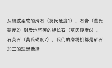 從細(xì)膩柔軟的滑石（莫氏硬度1）、石膏（莫氏硬度2）到質(zhì)地堅(jiān)硬的鉀長石（莫氏硬度6）、石英石（莫氏硬度7），我們的磨粉機(jī)都是礦石加工的理想選擇。